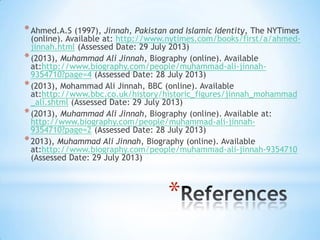 *
*Ahmed.A.S (1997), Jinnah, Pakistan and Islamic Identity, The NYTimes
(online). Available at: http://www.nytimes.com/books/first/a/ahmed-
jinnah.html (Assessed Date: 29 July 2013)
*(2013), Muhammad Ali Jinnah, Biography (online). Available
at:http://www.biography.com/people/muhammad-ali-jinnah-
9354710?page=4 (Assessed Date: 28 July 2013)
*(2013), Mohammad Ali Jinnah, BBC (online). Available
at:http://www.bbc.co.uk/history/historic_figures/jinnah_mohammad
_ali.shtml (Assessed Date: 29 July 2013)
*(2013), Muhammad Ali Jinnah, Biography (online). Available at:
http://www.biography.com/people/muhammad-ali-jinnah-
9354710?page=2 (Assessed Date: 28 July 2013)
*2013), Muhammad Ali Jinnah, Biography (online). Available
at:http://www.biography.com/people/muhammad-ali-jinnah-9354710
(Assessed Date: 29 July 2013)
 