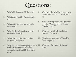 Questions:
1. Who‟s Muhammad Ali Jinnah?
2. What does Quaid-I Azam stands
for?
3. Where did he received his early
education?
4. Why did Jinnah got inspired by
Dadabhai Naoroji?
5. When did he joined the Indian
National Congress?
6. Why did he and many people from
the Indian National Congress
supported the Great Britain back
then?
7. When did the Muslim League was
found, and when did Jinnah joined
it?
8. Who was the person who gave him
the title “Ambassador of Hindu-
Muslim Unity”?
9. Why did Jinnah left the Indian
National Congress?
10. Mention at least two of Jinnah‟s
fourteen points!
11. What was the cause of Jinnah‟s
death?
 