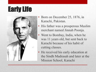 Early Life
• Born on December 25, 1876, in
Karachi, Pakistan.
• His father was a prosperous Muslim
merchant named Jinnah Poonja.
• Went to Bombay, India, when he
was 11 years old, but sent back to
Karachi because of his habit of
cutting classes.
• He received his early education at
the Sindh Madrasah and later at the
Mission School, Karachi
 