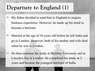 Departure to England (1)
His father decided to send him to England to acquire
business experience. However, he made up his mind to
become a barrister.
Married at the age of 16 years old before he left India and
go to London. However, both of his mother and wife died
when he was in London.
He then continue his study at Bombay University and at
Lincoln's Inn in London. He completed his study in 2
years and became the youngest barrister of India.
 