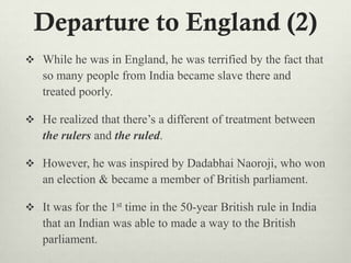 Departure to England (2)
 While he was in England, he was terrified by the fact that
so many people from India became slave there and
treated poorly.
 He realized that there‟s a different of treatment between
the rulers and the ruled.
 However, he was inspired by Dadabhai Naoroji, who won
an election & became a member of British parliament.
 It was for the 1st time in the 50-year British rule in India
that an Indian was able to made a way to the British
parliament.
 
