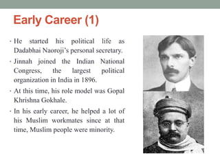 Early Career (1)
• He started his political life as
Dadabhai Naoroji‟s personal secretary.
• Jinnah joined the Indian National
Congress, the largest political
organization in India in 1896.
• At this time, his role model was Gopal
Khrishna Gokhale.
• In his early career, he helped a lot of
his Muslim workmates since at that
time, Muslim people were minority.
 