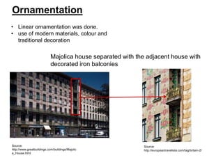 Ornamentation
• Linear ornamentation was done.
• use of modern materials, colour and
traditional decoration

Majolica house separated with the adjacent house with
decorated iron balconies

Source:
http://www.greatbuildings.com/buildings/Majolic
a_House.html

Source:
http://europeantravelista.com/tag/britain-2/

 