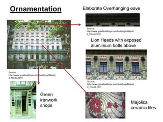 Ornamentation

Elaborate Overhanging eave

Source:
http://www.greatbuildings.com/buildings/Majolic
a_House.html

Lion Heads with exposed
aluminium bolts above

Source:
http://www.greatbuildings.com/buildings/Majolic
a_House.html
Source:
http://www.greatbuildings.com/buildings/Majolic
a_House.html

Green
ironwork
shops

Majolica
ceramic tiles

 