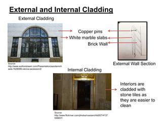 External and Internal Cladding
External Cladding
Copper pins
White marble slabs
Brick Wall

Source:
http://www.authorstream.com/Presentation/sandamich
aela-1629099-vienna-secession2/

External Wall Section
Internal Cladding
Interiors are
cladded with
stone tiles as
they are easier to
clean

Source:
http://www.flickriver.com/photos/russianchild007/4137
556657/

 