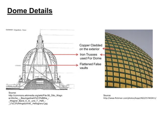Dome Details

Copper Cladded
on the exterior
Iron Trusses
used For Dome
Flattened False
vaults

Source:
http://commons.wikimedia.org/wiki/File:08_Otto_Wagn
er-Kirche_-_Baumgartnerh%C3%B6he__Wagner_Band_5._6._und_7._Heft__L%C3%A4ngsschnitt,_Heliogravur.jpg

Source:
http://www.flickriver.com/photos/kopp1963/257403411/

 