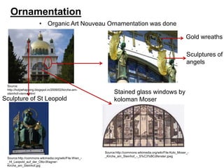 Ornamentation
• Organic Art Nouveau Ornamentation was done
Gold wreaths
Sculptures of
angels

Source:
http://holywhapping.blogspot.in/2009/02/kirche-amsteinhof-vienna.html

Sculpture of St Leopold

Source:http://commons.wikimedia.org/wiki/File:Wien__Hl_Leopold_auf_der_Otto-WagnerKirche_am_Steinhof.jpg

Stained glass windows by
koloman Moser

Source:http://commons.wikimedia.org/wiki/File:Kolo_Moser__Kirche_am_Steinhof_-_S%C3%BCdfenster.jpeg

 