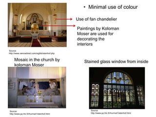 • Minimal use of colour
Use of fan chandelier
Paintings by Koloman
Moser are used for
decorating the
interiors
Source:
http://www.viennadirect.com/sights/steinhof.php

Mosaic in the church by
koloman Moser

Source:
http://www.pp.htv.fi/rhurmal1/steinhof.html

Stained glass window from inside

Source:
http://www.pp.htv.fi/rhurmal1/steinhof.html

 