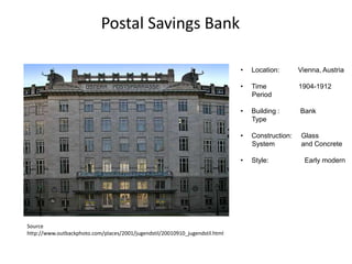 Postal Savings Bank
•

Vienna, Austria

•

Time
Period

1904-1912

•

Building :
Type

Bank

•

Construction:
System

Glass
and Concrete

•

Source
http://www.outbackphoto.com/places/2001/jugendstil/20010910_jugendstil.html

Location:

Style:

Early modern

 