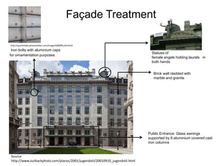 Façade Treatment
http://quintinlake.photoshelter.com/image/I0000fB.j34n5rh0

Iron bolts with aluminium caps
for ornamentation purposes

Statues of
female angels holding laurels in
both hands
Brick wall cladded with
marble and granite

Public Entrance: Glass awnings
supported by 6 aluminium covered cast
iron columns

Source
http://www.outbackphoto.com/places/2001/jugendstil/20010910_jugendstil.html

 