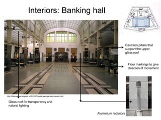 Interiors: Banking hall

Cast iron pillars that
support the upper
glass roof

Floor markings to give
direction of movement

http://littlemailbox.blogspot.in/2010/07/postal-savings-bank-vienna.html

Glass roof for transparency and
natural lighting
Aluminium radiators

 