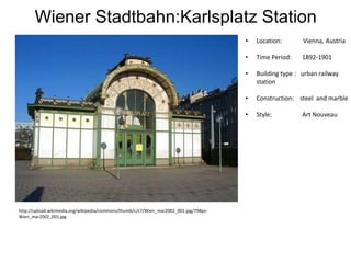 Wiener Stadtbahn:Karlsplatz Station
•

Vienna, Austria

•

Time Period:

1892-1901

•

Building type : urban railway
station

•

Construction: steel and marble

•

http://upload.wikimedia.org/wikipedia/commons/thumb/c/c7/Wien_mar2002_001.jpg/798pxWien_mar2002_001.jpg

Location:

Style:

Art Nouveau

 