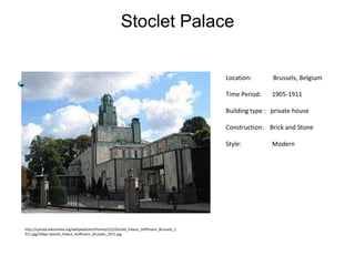 Stoclet Palace
Location:

Brussels, Belgium

Time Period:

1905-1911

Building type : private house
Construction: Brick and Stone
Style:

http://upload.wikimedia.org/wikipedia/en/thumb/c/c5/Stoclet_Palace_Hoffmann_Brussels_1
911.jpg/240px-Stoclet_Palace_Hoffmann_Brussels_1911.jpg

Modern

 