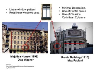• Linear window pattern
• Rectilinear windows used

Majolica House (1898)
Otto Wagner
Source:
http://www.greatbuildings.com/buildings/Majolic
a_House.html

• Minimal Decoration.
• Use of Subtle colour
• Use of Classical
Corinthian Columns

Urania Building (1910)
Max Fabiani

 