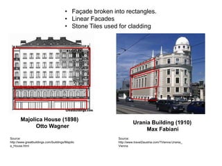 • Façade broken into rectangles.
• Linear Facades
• Stone Tiles used for cladding

Majolica House (1898)
Otto Wagner
Source:
http://www.greatbuildings.com/buildings/Majolic
a_House.html

Urania Building (1910)
Max Fabiani
Source:
http://www.travel2austria.com/?Vienna:Urania_
Vienna

 