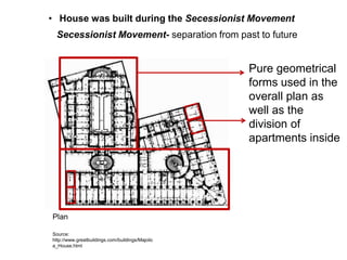 • House was built during the Secessionist Movement
Secessionist Movement- separation from past to future

Pure geometrical
forms used in the
overall plan as
well as the
division of
apartments inside

Plan
Source:
http://www.greatbuildings.com/buildings/Majolic
a_House.html

 