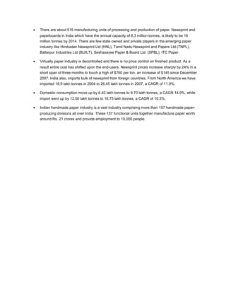 •

There are about 515 manufacturing units of processing and production of paper. Newsprint and
paperboards in India which have the annual capacity of 8.3 million tonnes, is likely to be 16
million tonnes by 2014. There are few state owned and private players in the emerging paper
industry like Hindustan Newsprint Ltd (HNL), Tamil Nadu Newsprint and Papers Ltd (TNPL),
Ballarpur Industries Ltd (BUILT), Seshasayee Paper & Board Ltd. (SPBL), ITC Paper.

•

Virtually paper industry is decontrolled and there is no price control on finished product. As a
result entire cost has shifted upon the end-users. Newsprint prices increase sharply by 24% in a
short span of three months to touch a high of $760 per ton, an increase of $145 since December
2007. India also, imports bulk of newsprint from foreign countries. From North America we have
imported 18.9 lakh tonnes in 2004 to 26.45 lakh tonnes in 2007, a CAGR of 11.9%.

•

Domestic consumption move up by 6.40 lakh tonnes to 9.70 lakh tonnes, a CAGR 14.9%, while
import went up by 12.50 lakh tonnes to 16.75 lakh tonnes, a CAGR of 10.3%.

•

Indian handmade paper industry is a vast industry comprising more than 157 handmade paperproducing divisions all over India. These 157 functional units together manufacture paper worth
around Rs. 21 crores and provide employment to 10,000 people.

 