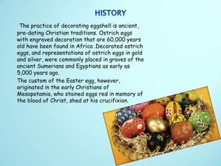 The practice of decorating eggshell is ancient,
pre-dating Christian traditions. Ostrich eggs
with engraved decoration that are 60,000 years
old have been found in Africa .Decorated ostrich
eggs, and representations of ostrich eggs in gold
and silver, were commonly placed in graves of the
ancient Sumerians and Egyptians as early as
5,000 years ago.
The custom of the Easter egg, however,
originated in the early Christians of
Mesopotamia, who stained eggs red in memory of
the blood of Christ, shed at his crucifixion.
 
