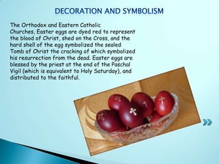 The Orthodox and Eastern Catholic
Churches, Easter eggs are dyed red to represent
the blood of Christ, shed on the Cross, and the
hard shell of the egg symbolized the sealed
Tomb of Christ the cracking of which symbolized
his resurrection from the dead. Easter eggs are
blessed by the priest at the end of the Paschal
Vigil (which is equivalent to Holy Saturday), and
distributed to the faithful.
 