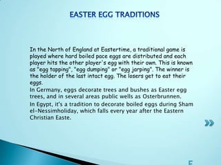 In the North of England at Eastertime, a traditional game is
played where hard boiled pace eggs are distributed and each
player hits the other player's egg with their own. This is known
as "egg tapping", "egg dumping" or "egg jarping". The winner is
the holder of the last intact egg. The losers get to eat their
eggs.
In Germany, eggs decorate trees and bushes as Easter egg
trees, and in several areas public wells as Osterbrunnen.
In Egypt, it's a tradition to decorate boiled eggs during Sham
el-Nessimholiday, which falls every year after the Eastern
Christian Easte.
 