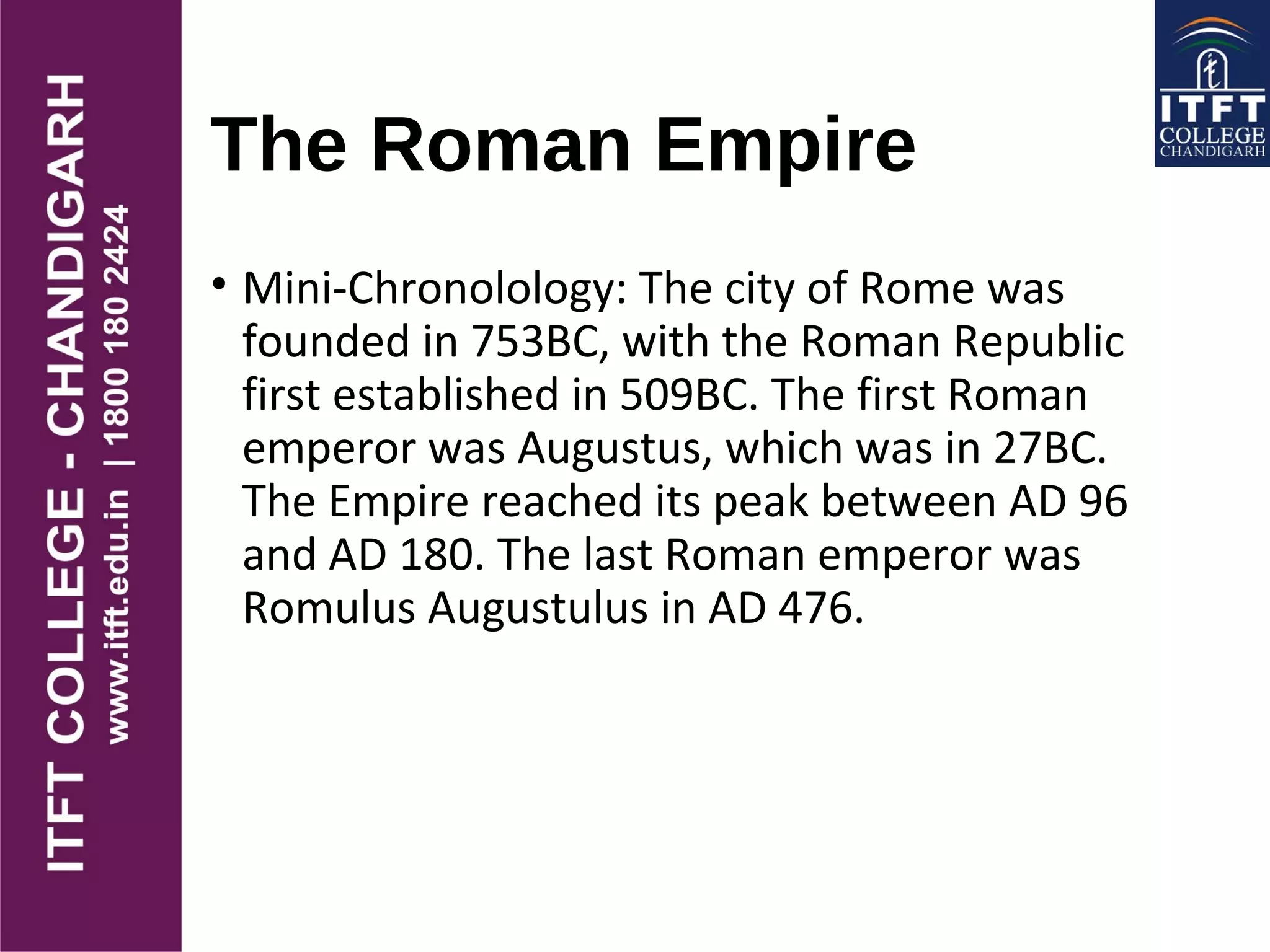 The Roman Empire
• Mini-Chronolology: The city of Rome was
founded in 753BC, with the Roman Republic
first established in 509BC. The first Roman
emperor was Augustus, which was in 27BC.
The Empire reached its peak between AD 96
and AD 180. The last Roman emperor was
Romulus Augustulus in AD 476.
 