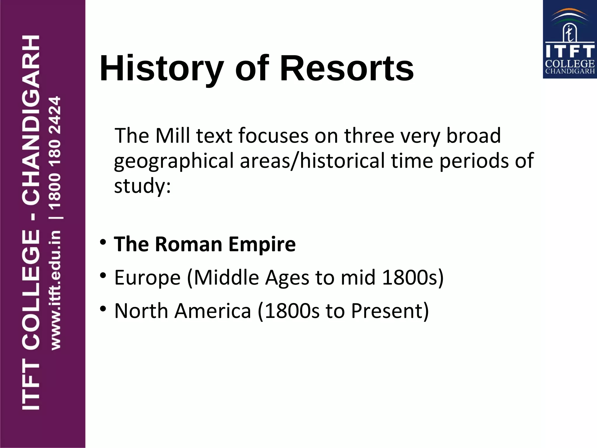 History of Resorts
The Mill text focuses on three very broad
geographical areas/historical time periods of
study:
• The Roman Empire
• Europe (Middle Ages to mid 1800s)
• North America (1800s to Present)
 