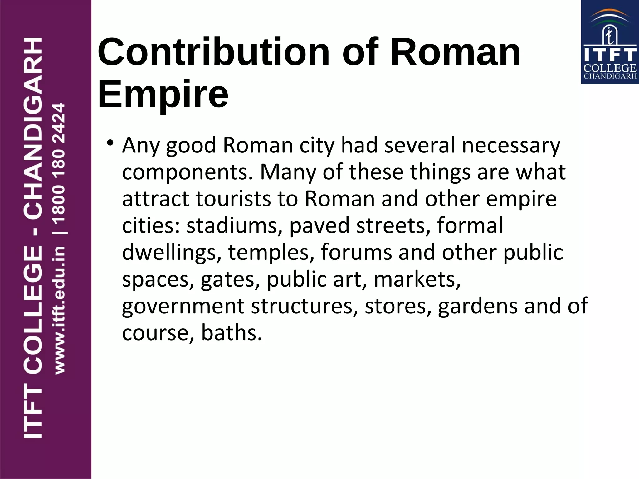 Contribution of Roman
Empire
• Any good Roman city had several necessary
components. Many of these things are what
attract tourists to Roman and other empire
cities: stadiums, paved streets, formal
dwellings, temples, forums and other public
spaces, gates, public art, markets,
government structures, stores, gardens and of
course, baths.
 