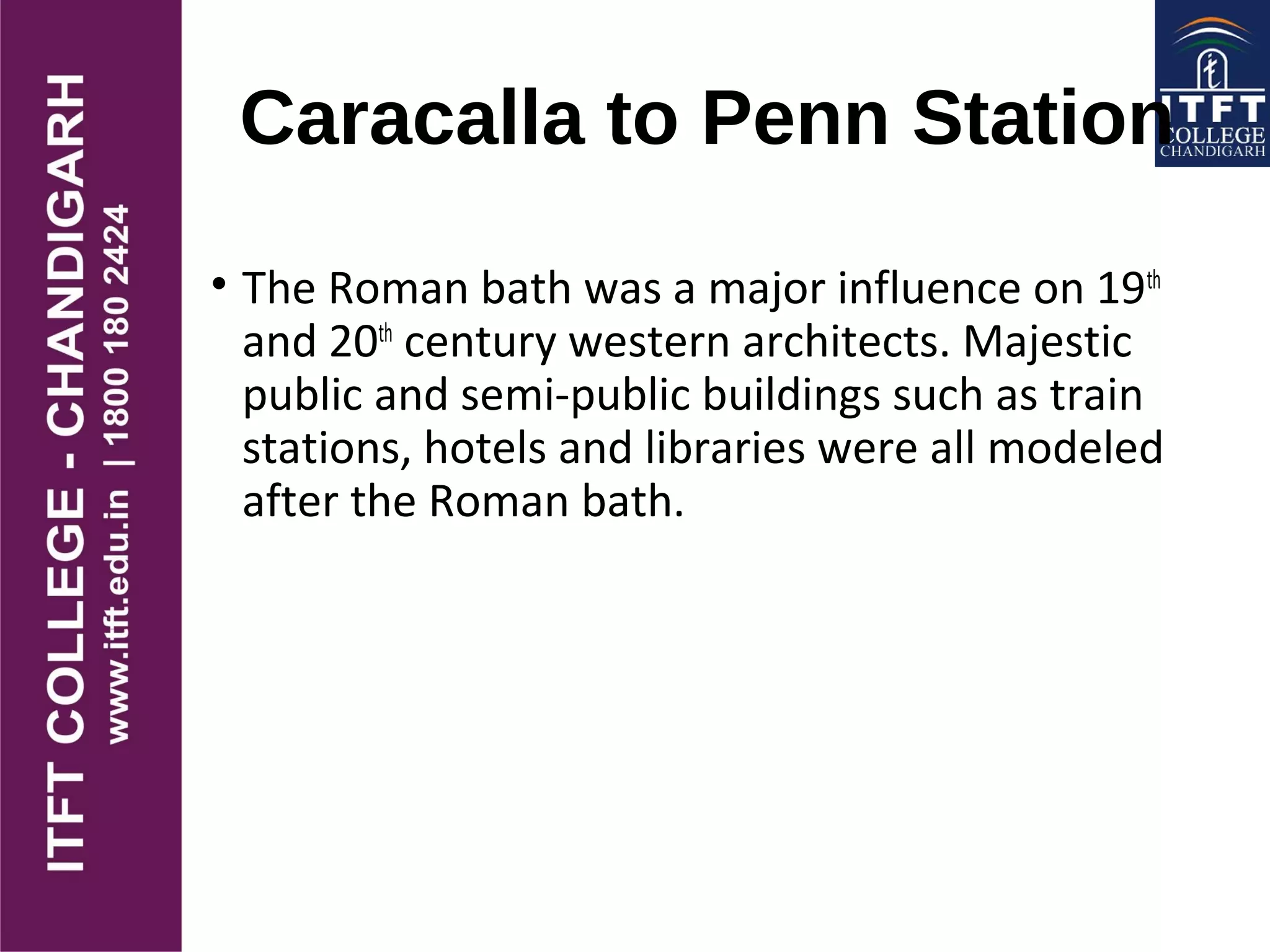 Caracalla to Penn Station
• The Roman bath was a major influence on 19th
and 20th
century western architects. Majestic
public and semi-public buildings such as train
stations, hotels and libraries were all modeled
after the Roman bath.
 