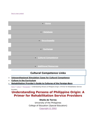 Skip to main content
 Home
 Database
 Encyclopedia
 Exchange
 Cultural Competence
 Additional Resources
Cultural Competence Links
 Interprofessional Simulation Cases for Cultural Competence
 Culture in the Curriculum
 Rehabilitation Provider's Guide to Cultures of the Foreign-Born
Home > Culture > Monographs > Understanding Persons of Philippine Origin: A Primer for Rehabilitation Service
Providers
Understanding Persons of Philippine Origin: A
Primer for Rehabilitation Service Providers
Sheila de Torres
University of the Philippines
College of Education (Special Education)
Copyright © 2002
 