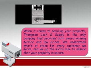 When it comes to securing your property,
Thompson Lock & Supply is the only
company that provides both award winning
service and low prices. We understand
what’s at stake for every customer we
serve, and we go the extra mile to ensure
that your property is secure.
 