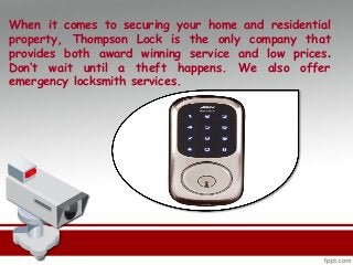When it comes to securing your home and residential
property, Thompson Lock is the only company that
provides both award winning service and low prices.
Don’t wait until a theft happens. We also offer
emergency locksmith services.
 
