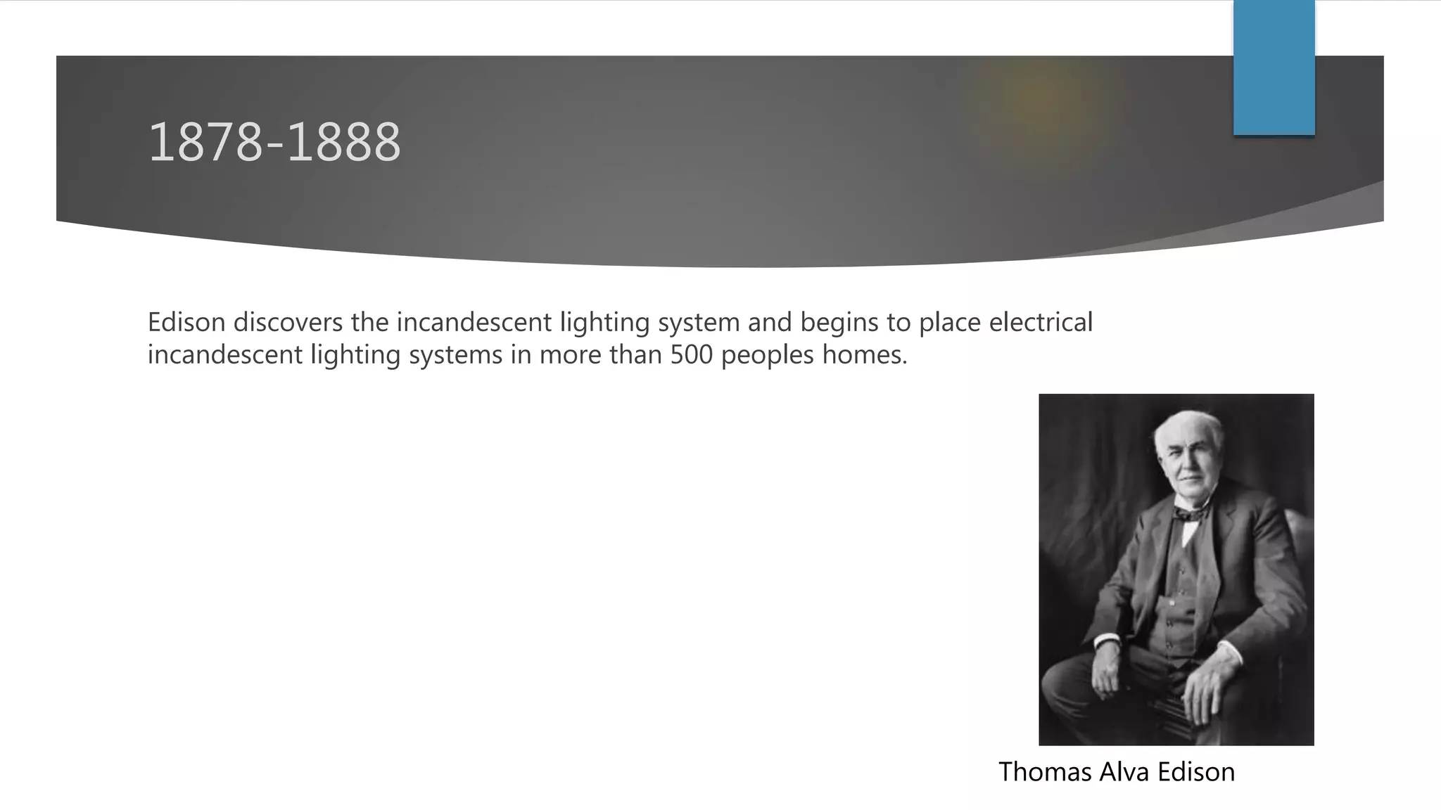 1878-1888
Edison discovers the incandescent lighting system and begins to place
electrical incandescent lighting systems in more than 500 peoples homes.
Thomas Alva Edison
 