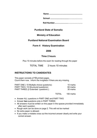Name .............................................................
School ..................................…………………
Roll Number.........................………………….
Puntland State of Somalia
Ministry of Education
Puntland National Examination Board
Form 4 History Examination
2006
Time 2 hours
Plus 10 minutes before the exam for reading through the paper
TOTAL TIME 2 hours 10 minutes
INSTRUCTIONS TO CANDIDATES
This paper consists of 13 printed pages.
Count them now. Inform the invigilator if there are any missing.
PART ONE ( 10 Multiple choice questions): 10 marks
PART TWO ( 10 Structured questions): 60 marks
PART THREE (2 Extended questions ): 30 marks
TOTAL 100 marks
• Answer ALL questions in PART ONE and PART TWO
• Answer two questions only in PART THREE.
• All answers must be written on this paper in the spaces provided immediately
after each question.
• Rough work can be done on page 2. This will not be marked
• No extra paper is allowed.
• If you make a mistake cross out the incorrect answer clearly and write your
correct answer.
 