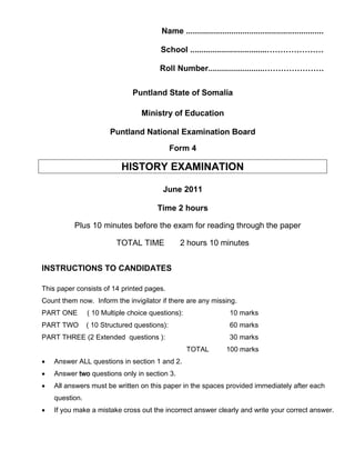 Name .............................................................
School ..................................…………………
Roll Number.........................………………….
Puntland State of Somalia
Ministry of Education
Puntland National Examination Board
Form 4
HISTORY EXAMINATION
June 2011
Time 2 hours
Plus 10 minutes before the exam for reading through the paper
TOTAL TIME 2 hours 10 minutes
INSTRUCTIONS TO CANDIDATES
This paper consists of 14 printed pages.
Count them now. Inform the invigilator if there are any missing.
PART ONE ( 10 Multiple choice questions): 10 marks
PART TWO ( 10 Structured questions): 60 marks
PART THREE (2 Extended questions ): 30 marks
TOTAL 100 marks
• Answer ALL questions in section 1 and 2.
• Answer two questions only in section 3.
• All answers must be written on this paper in the spaces provided immediately after each
question.
• If you make a mistake cross out the incorrect answer clearly and write your correct answer.
 