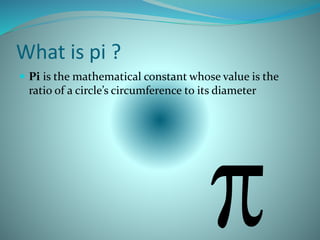 What is pi ?
 Pi is the mathematical constant whose value is the
ratio of a circle’s circumference to its diameter
 
