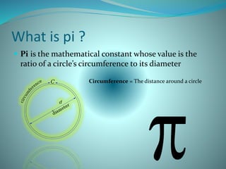 What is pi ?
 Pi is the mathematical constant whose value is the
ratio of a circle’s circumference to its diameter
Circumference = The distance around a circle
 