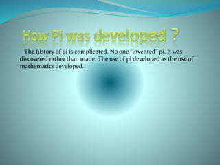  The history of pi is complicated. No one “invented” pi. It was
discovered rather than made. The use of pi developed as the use of
mathematics developed.
 