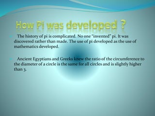  The history of pi is complicated. No one “invented” pi. It was
discovered rather than made. The use of pi developed as the use of
mathematics developed.
 Ancient Egyptians and Greeks knew the ratio of the circumference to
the diameter of a circle is the same for all circles and is slightly higher
than 3.
 