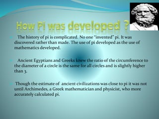  The history of pi is complicated. No one “invented” pi. It was
discovered rather than made. The use of pi developed as the use of
mathematics developed.
 Ancient Egyptians and Greeks knew the ratio of the circumference to
the diameter of a circle is the same for all circles and is slightly higher
than 3.
 Though the estimate of ancient civilizations was close to pi it was not
until Archimedes, a Greek mathematician and physicist, who more
accurately calculated pi.
 