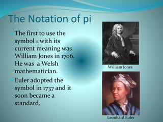The Notation of pi
 The first to use the
symbol π with its
current meaning was
William Jones in 1706.
He was a Welsh
mathematician.
 Euler adopted the
symbol in 1737 and it
soon became a
standard.
William Jones
Leonhard Euler
 