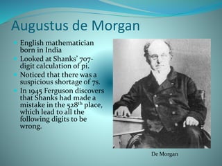 Augustus de Morgan
 English mathematician
born in India
 Looked at Shanks’ 707-
digit calculation of pi.
 Noticed that there was a
suspicious shortage of 7s.
 In 1945 Ferguson discovers
that Shanks had made a
mistake in the 528th place,
which lead to all the
following digits to be
wrong.
De Morgan
 