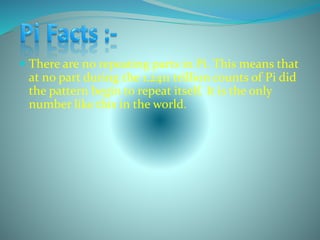  There are no repeating parts in Pi. This means that
at no part during the 1.2411 trillion counts of Pi did
the pattern begin to repeat itself. It is the only
number like this in the world.
 
