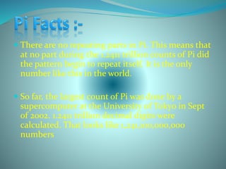  There are no repeating parts in Pi. This means that
at no part during the 1.2411 trillion counts of Pi did
the pattern begin to repeat itself. It is the only
number like this in the world.
 So far, the largest count of Pi was done by a
supercomputer at the University of Tokyo in Sept
of 2002. 1.2411 trillion decimal digits were
calculated. That looks like 1,241,100,000,000
numbers
 