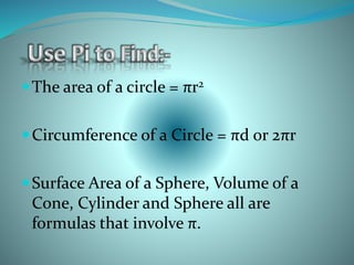 The area of a circle = πr2
Circumference of a Circle = πd or 2πr
Surface Area of a Sphere, Volume of a
Cone, Cylinder and Sphere all are
formulas that involve π.
 