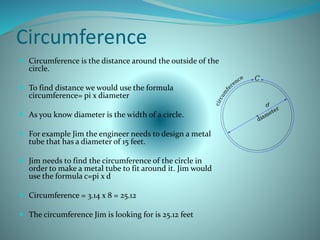 Circumference
 Circumference is the distance around the outside of the
circle.
 To find distance we would use the formula
circumference= pi x diameter
 As you know diameter is the width of a circle.
 For example Jim the engineer needs to design a metal
tube that has a diameter of 15 feet.
 Jim needs to find the circumference of the circle in
order to make a metal tube to fit around it. Jim would
use the formula c=pi x d
 Circumference = 3.14 x 8 = 25.12
 The circumference Jim is looking for is 25.12 feet.
 