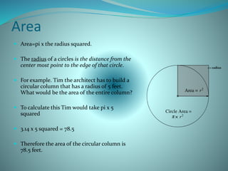 Area
 Area=pi x the radius squared.
 The radius of a circles is the distance from the
center most point to the edge of that circle.
 For example. Tim the architect has to build a
circular column that has a radius of 5 feet.
What would be the area of the entire column?
 To calculate this Tim would take pi x 5
squared
 3.14 x 5 squared = 78.5
 Therefore the area of the circular column is
78.5 feet.
<= radius
 