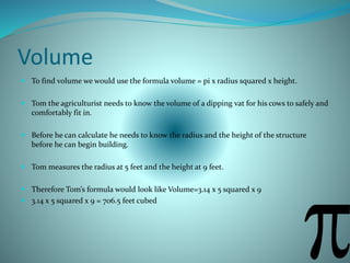 Volume
 To find volume we would use the formula volume = pi x radius squared x height.
 Tom the agriculturist needs to know the volume of a dipping vat for his cows to safely and
comfortably fit in.
 Before he can calculate he needs to know the radius and the height of the structure
before he can begin building.
 Tom measures the radius at 5 feet and the height at 9 feet.
 Therefore Tom’s formula would look like Volume=3.14 x 5 squared x 9
 3.14 x 5 squared x 9 = 706.5 feet cubed
 