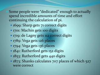  Some people were “dedicated” enough to actually
spend incredible amounts of time and effort
continuing the calculation of pi.
 1699: Sharp gets 71 correct digits
 1701: Machin gets 100 digits
 1719: de Lagny gets 112 correct digits
 1789: Vega gets 126 places
 1794: Vega gets 136 places
 1841: Rutherford gets 152 digits
 1853: Rutherford gets 440 digits
 1873: Shanks calculates 707 places of which 527
were correct
 