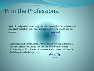 Pi in the Professions.
 Agricultural professionals may use pi to determine the area covered
by a pivot irrigation system or storage facility. The would use the
formula
Architects and construction works would both use the formula
for Area extensively. They also use the formula for volume
extensively to fill columns of concrete and to know the space a
building would take up.
 