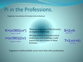Pi in the Professions.
 Engineers use advance formulas that include pi.
These are just some of the formulas
an engineer would use.
Moving around structures such as
landmasses and buildings would
require the use of some of these
formulas.
Engineers would probably use pi more than other professions.
 